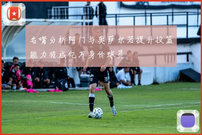 名嘴分析阿门与奥萨尔若提升投篮能力将成亿万身价球员
